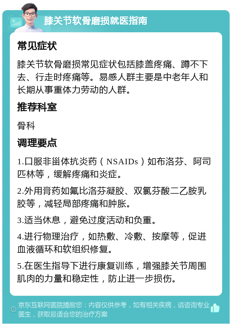 膝关节软骨磨损就医指南 常见症状 膝关节软骨磨损常见症状包括膝盖疼痛、蹲不下去、行走时疼痛等。易感人群主要是中老年人和长期从事重体力劳动的人群。 推荐科室 骨科 调理要点 1.口服非甾体抗炎药（NSAIDs）如布洛芬、阿司匹林等，缓解疼痛和炎症。 2.外用膏药如氟比洛芬凝胶、双氯芬酸二乙胺乳胶等，减轻局部疼痛和肿胀。 3.适当休息，避免过度活动和负重。 4.进行物理治疗，如热敷、冷敷、按摩等，促进血液循环和软组织修复。 5.在医生指导下进行康复训练，增强膝关节周围肌肉的力量和稳定性，防止进一步损伤。