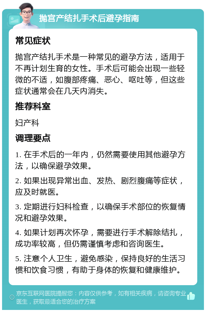 抛宫产结扎手术后避孕指南 常见症状 抛宫产结扎手术是一种常见的避孕方法，适用于不再计划生育的女性。手术后可能会出现一些轻微的不适，如腹部疼痛、恶心、呕吐等，但这些症状通常会在几天内消失。 推荐科室 妇产科 调理要点 1. 在手术后的一年内，仍然需要使用其他避孕方法，以确保避孕效果。 2. 如果出现异常出血、发热、剧烈腹痛等症状，应及时就医。 3. 定期进行妇科检查，以确保手术部位的恢复情况和避孕效果。 4. 如果计划再次怀孕，需要进行手术解除结扎，成功率较高，但仍需谨慎考虑和咨询医生。 5. 注意个人卫生，避免感染，保持良好的生活习惯和饮食习惯，有助于身体的恢复和健康维护。