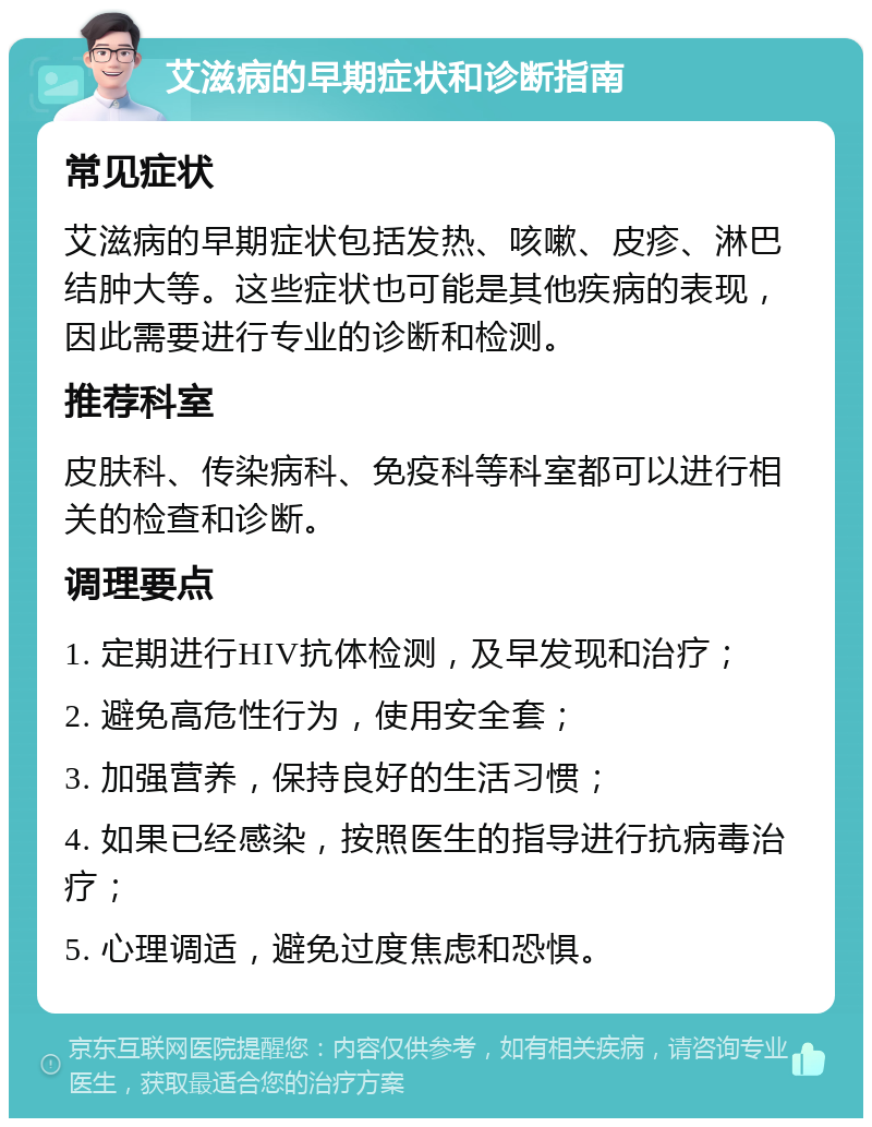 艾滋病的早期症状和诊断指南 常见症状 艾滋病的早期症状包括发热、咳嗽、皮疹、淋巴结肿大等。这些症状也可能是其他疾病的表现，因此需要进行专业的诊断和检测。 推荐科室 皮肤科、传染病科、免疫科等科室都可以进行相关的检查和诊断。 调理要点 1. 定期进行HIV抗体检测，及早发现和治疗； 2. 避免高危性行为，使用安全套； 3. 加强营养，保持良好的生活习惯； 4. 如果已经感染，按照医生的指导进行抗病毒治疗； 5. 心理调适，避免过度焦虑和恐惧。