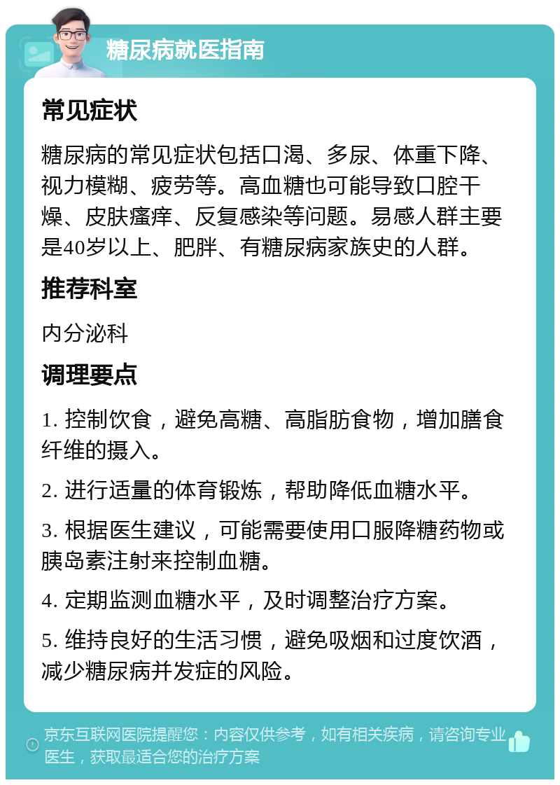 糖尿病就医指南 常见症状 糖尿病的常见症状包括口渴、多尿、体重下降、视力模糊、疲劳等。高血糖也可能导致口腔干燥、皮肤瘙痒、反复感染等问题。易感人群主要是40岁以上、肥胖、有糖尿病家族史的人群。 推荐科室 内分泌科 调理要点 1. 控制饮食，避免高糖、高脂肪食物，增加膳食纤维的摄入。 2. 进行适量的体育锻炼，帮助降低血糖水平。 3. 根据医生建议，可能需要使用口服降糖药物或胰岛素注射来控制血糖。 4. 定期监测血糖水平，及时调整治疗方案。 5. 维持良好的生活习惯，避免吸烟和过度饮酒，减少糖尿病并发症的风险。