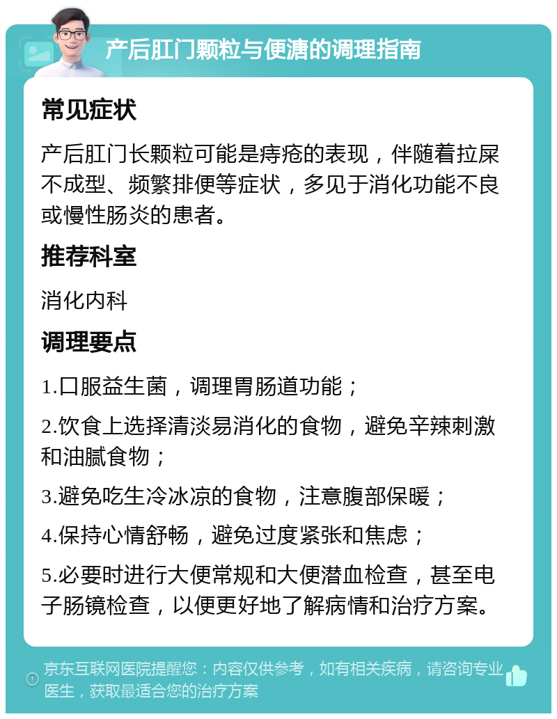 产后肛门颗粒与便溏的调理指南 常见症状 产后肛门长颗粒可能是痔疮的表现，伴随着拉屎不成型、频繁排便等症状，多见于消化功能不良或慢性肠炎的患者。 推荐科室 消化内科 调理要点 1.口服益生菌，调理胃肠道功能； 2.饮食上选择清淡易消化的食物，避免辛辣刺激和油腻食物； 3.避免吃生冷冰凉的食物，注意腹部保暖； 4.保持心情舒畅，避免过度紧张和焦虑； 5.必要时进行大便常规和大便潜血检查，甚至电子肠镜检查，以便更好地了解病情和治疗方案。