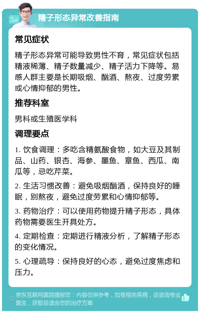 精子形态异常改善指南 常见症状 精子形态异常可能导致男性不育，常见症状包括精液稀薄、精子数量减少、精子活力下降等。易感人群主要是长期吸烟、酗酒、熬夜、过度劳累或心情抑郁的男性。 推荐科室 男科或生殖医学科 调理要点 1. 饮食调理：多吃含精氨酸食物，如大豆及其制品、山药、银杏、海参、墨鱼、章鱼、西瓜、南瓜等，忌吃芹菜。 2. 生活习惯改善：避免吸烟酗酒，保持良好的睡眠，别熬夜，避免过度劳累和心情抑郁等。 3. 药物治疗：可以使用药物提升精子形态，具体药物需要医生开具处方。 4. 定期检查：定期进行精液分析，了解精子形态的变化情况。 5. 心理疏导：保持良好的心态，避免过度焦虑和压力。