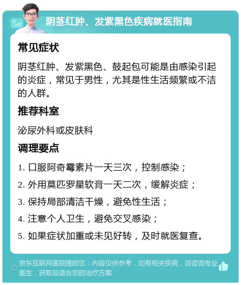 阴茎红肿、发紫黑色疾病就医指南 常见症状 阴茎红肿、发紫黑色、鼓起包可能是由感染引起的炎症，常见于男性，尤其是性生活频繁或不洁的人群。 推荐科室 泌尿外科或皮肤科 调理要点 1. 口服阿奇霉素片一天三次，控制感染； 2. 外用莫匹罗星软膏一天二次，缓解炎症； 3. 保持局部清洁干燥，避免性生活； 4. 注意个人卫生，避免交叉感染； 5. 如果症状加重或未见好转，及时就医复查。