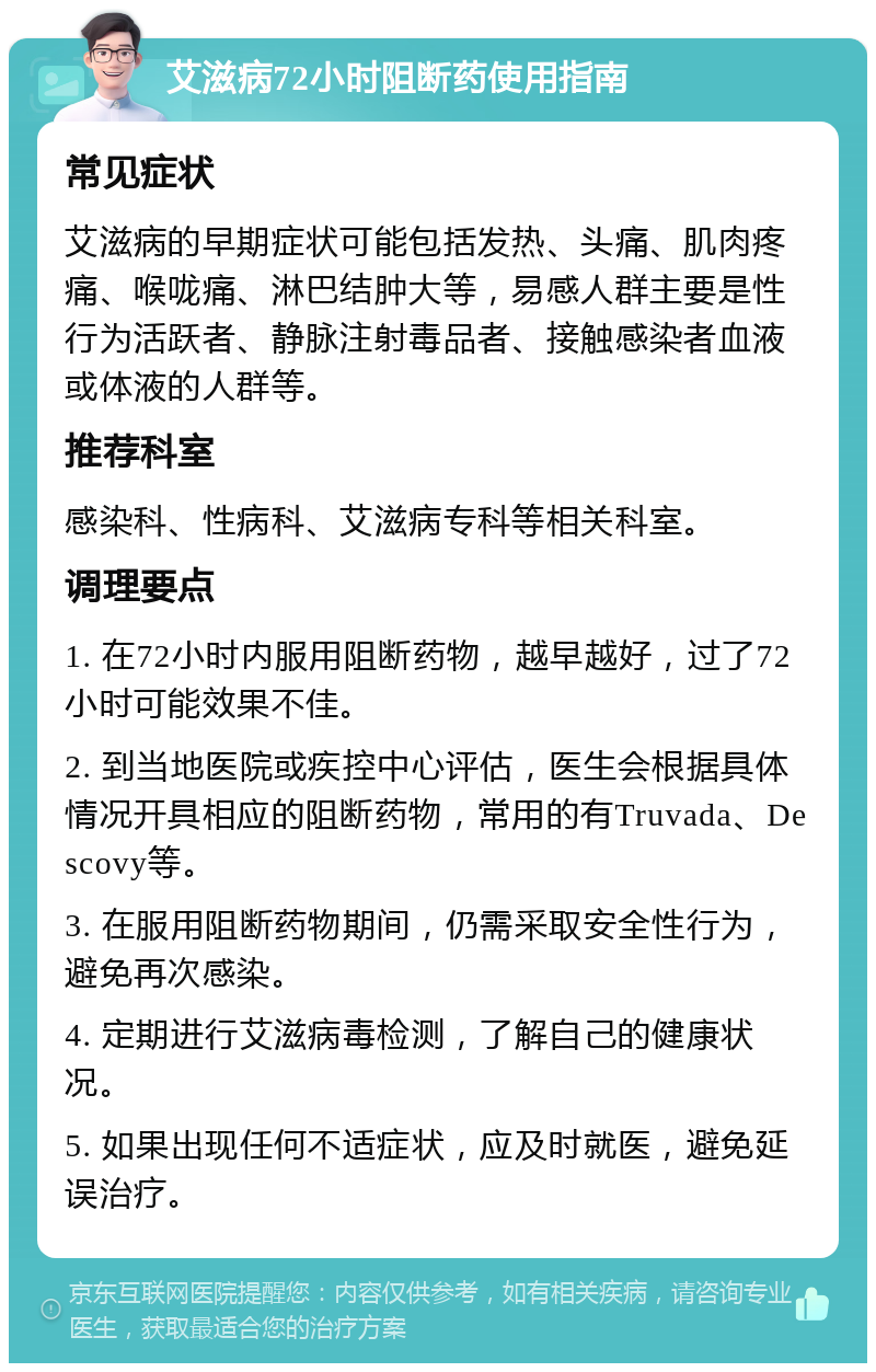 艾滋病72小时阻断药使用指南 常见症状 艾滋病的早期症状可能包括发热、头痛、肌肉疼痛、喉咙痛、淋巴结肿大等，易感人群主要是性行为活跃者、静脉注射毒品者、接触感染者血液或体液的人群等。 推荐科室 感染科、性病科、艾滋病专科等相关科室。 调理要点 1. 在72小时内服用阻断药物，越早越好，过了72小时可能效果不佳。 2. 到当地医院或疾控中心评估，医生会根据具体情况开具相应的阻断药物，常用的有Truvada、Descovy等。 3. 在服用阻断药物期间，仍需采取安全性行为，避免再次感染。 4. 定期进行艾滋病毒检测，了解自己的健康状况。 5. 如果出现任何不适症状，应及时就医，避免延误治疗。