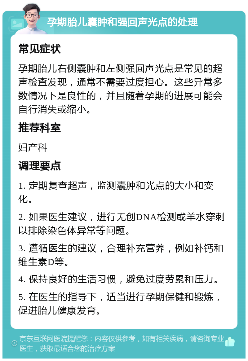 孕期胎儿囊肿和强回声光点的处理 常见症状 孕期胎儿右侧囊肿和左侧强回声光点是常见的超声检查发现，通常不需要过度担心。这些异常多数情况下是良性的，并且随着孕期的进展可能会自行消失或缩小。 推荐科室 妇产科 调理要点 1. 定期复查超声，监测囊肿和光点的大小和变化。 2. 如果医生建议，进行无创DNA检测或羊水穿刺以排除染色体异常等问题。 3. 遵循医生的建议，合理补充营养，例如补钙和维生素D等。 4. 保持良好的生活习惯，避免过度劳累和压力。 5. 在医生的指导下，适当进行孕期保健和锻炼，促进胎儿健康发育。