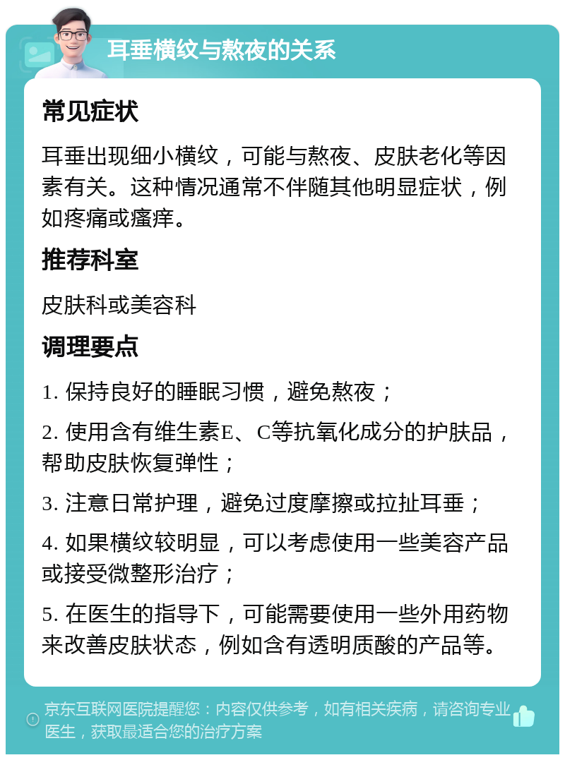 耳垂横纹与熬夜的关系 常见症状 耳垂出现细小横纹，可能与熬夜、皮肤老化等因素有关。这种情况通常不伴随其他明显症状，例如疼痛或瘙痒。 推荐科室 皮肤科或美容科 调理要点 1. 保持良好的睡眠习惯，避免熬夜； 2. 使用含有维生素E、C等抗氧化成分的护肤品，帮助皮肤恢复弹性； 3. 注意日常护理，避免过度摩擦或拉扯耳垂； 4. 如果横纹较明显，可以考虑使用一些美容产品或接受微整形治疗； 5. 在医生的指导下，可能需要使用一些外用药物来改善皮肤状态，例如含有透明质酸的产品等。