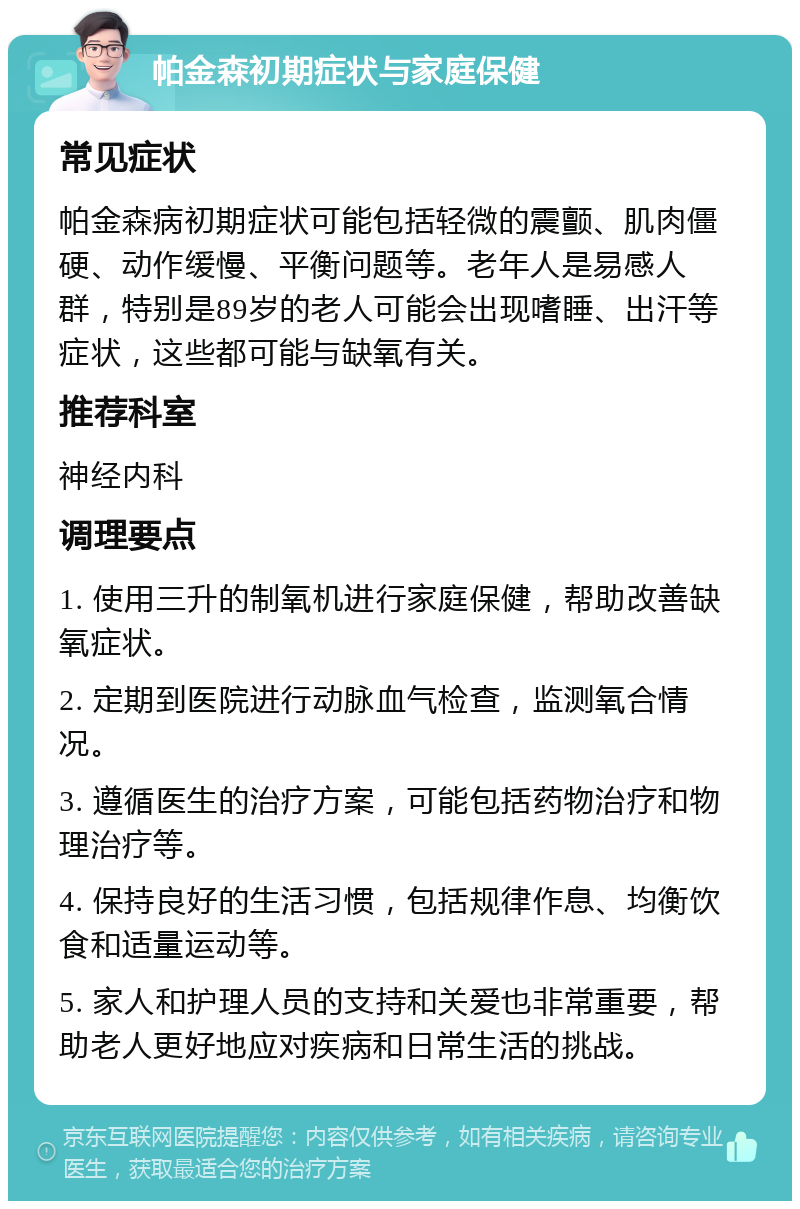 帕金森初期症状与家庭保健 常见症状 帕金森病初期症状可能包括轻微的震颤、肌肉僵硬、动作缓慢、平衡问题等。老年人是易感人群，特别是89岁的老人可能会出现嗜睡、出汗等症状，这些都可能与缺氧有关。 推荐科室 神经内科 调理要点 1. 使用三升的制氧机进行家庭保健，帮助改善缺氧症状。 2. 定期到医院进行动脉血气检查，监测氧合情况。 3. 遵循医生的治疗方案，可能包括药物治疗和物理治疗等。 4. 保持良好的生活习惯，包括规律作息、均衡饮食和适量运动等。 5. 家人和护理人员的支持和关爱也非常重要，帮助老人更好地应对疾病和日常生活的挑战。