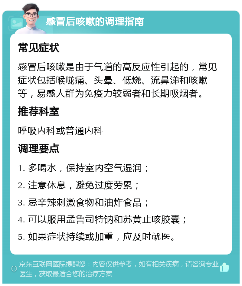 感冒后咳嗽的调理指南 常见症状 感冒后咳嗽是由于气道的高反应性引起的，常见症状包括喉咙痛、头晕、低烧、流鼻涕和咳嗽等，易感人群为免疫力较弱者和长期吸烟者。 推荐科室 呼吸内科或普通内科 调理要点 1. 多喝水，保持室内空气湿润； 2. 注意休息，避免过度劳累； 3. 忌辛辣刺激食物和油炸食品； 4. 可以服用孟鲁司特钠和苏黄止咳胶囊； 5. 如果症状持续或加重，应及时就医。