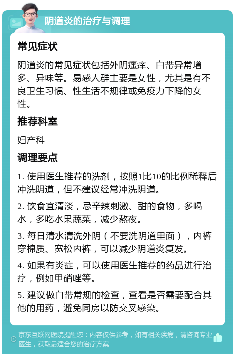 阴道炎的治疗与调理 常见症状 阴道炎的常见症状包括外阴瘙痒、白带异常增多、异味等。易感人群主要是女性，尤其是有不良卫生习惯、性生活不规律或免疫力下降的女性。 推荐科室 妇产科 调理要点 1. 使用医生推荐的洗剂，按照1比10的比例稀释后冲洗阴道，但不建议经常冲洗阴道。 2. 饮食宜清淡，忌辛辣刺激、甜的食物，多喝水，多吃水果蔬菜，减少熬夜。 3. 每日清水清洗外阴（不要洗阴道里面），内裤穿棉质、宽松内裤，可以减少阴道炎复发。 4. 如果有炎症，可以使用医生推荐的药品进行治疗，例如甲硝唑等。 5. 建议做白带常规的检查，查看是否需要配合其他的用药，避免同房以防交叉感染。