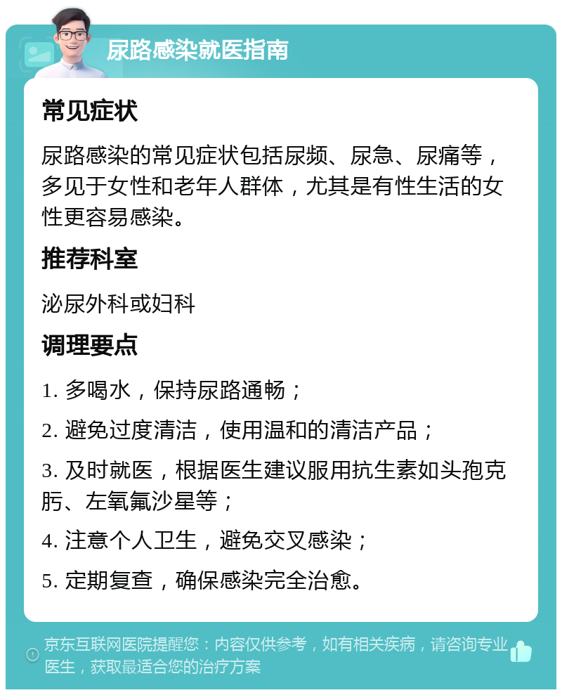 尿路感染就医指南 常见症状 尿路感染的常见症状包括尿频、尿急、尿痛等，多见于女性和老年人群体，尤其是有性生活的女性更容易感染。 推荐科室 泌尿外科或妇科 调理要点 1. 多喝水，保持尿路通畅； 2. 避免过度清洁，使用温和的清洁产品； 3. 及时就医，根据医生建议服用抗生素如头孢克肟、左氧氟沙星等； 4. 注意个人卫生，避免交叉感染； 5. 定期复查，确保感染完全治愈。