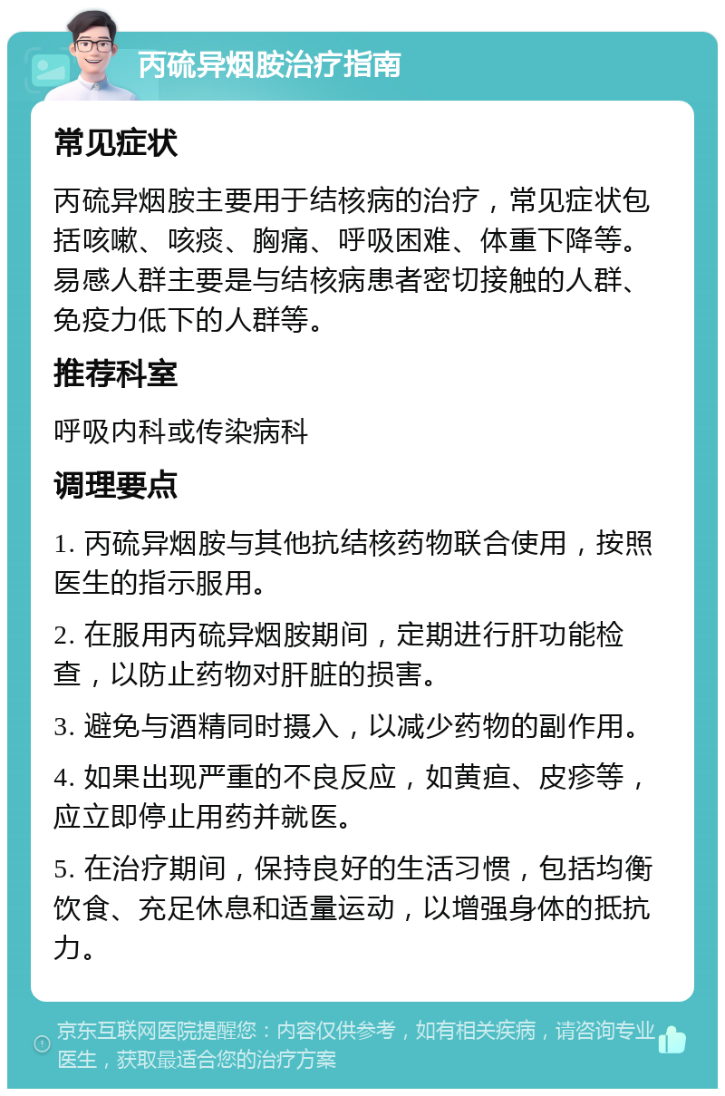 丙硫异烟胺治疗指南 常见症状 丙硫异烟胺主要用于结核病的治疗，常见症状包括咳嗽、咳痰、胸痛、呼吸困难、体重下降等。易感人群主要是与结核病患者密切接触的人群、免疫力低下的人群等。 推荐科室 呼吸内科或传染病科 调理要点 1. 丙硫异烟胺与其他抗结核药物联合使用，按照医生的指示服用。 2. 在服用丙硫异烟胺期间，定期进行肝功能检查，以防止药物对肝脏的损害。 3. 避免与酒精同时摄入，以减少药物的副作用。 4. 如果出现严重的不良反应，如黄疸、皮疹等，应立即停止用药并就医。 5. 在治疗期间，保持良好的生活习惯，包括均衡饮食、充足休息和适量运动，以增强身体的抵抗力。