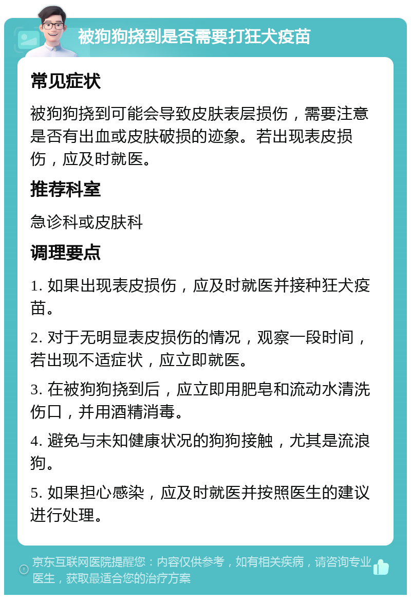 被狗狗挠到是否需要打狂犬疫苗 常见症状 被狗狗挠到可能会导致皮肤表层损伤，需要注意是否有出血或皮肤破损的迹象。若出现表皮损伤，应及时就医。 推荐科室 急诊科或皮肤科 调理要点 1. 如果出现表皮损伤，应及时就医并接种狂犬疫苗。 2. 对于无明显表皮损伤的情况，观察一段时间，若出现不适症状，应立即就医。 3. 在被狗狗挠到后，应立即用肥皂和流动水清洗伤口，并用酒精消毒。 4. 避免与未知健康状况的狗狗接触，尤其是流浪狗。 5. 如果担心感染，应及时就医并按照医生的建议进行处理。