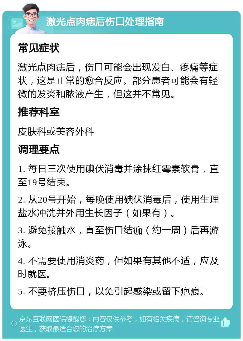 激光点肉痣后伤口处理指南 常见症状 激光点肉痣后，伤口可能会出现发白、疼痛等症状，这是正常的愈合反应。部分患者可能会有轻微的发炎和脓液产生，但这并不常见。 推荐科室 皮肤科或美容外科 调理要点 1. 每日三次使用碘伏消毒并涂抹红霉素软膏，直至19号结束。 2. 从20号开始，每晚使用碘伏消毒后，使用生理盐水冲洗并外用生长因子（如果有）。 3. 避免接触水，直至伤口结痂（约一周）后再游泳。 4. 不需要使用消炎药，但如果有其他不适，应及时就医。 5. 不要挤压伤口，以免引起感染或留下疤痕。