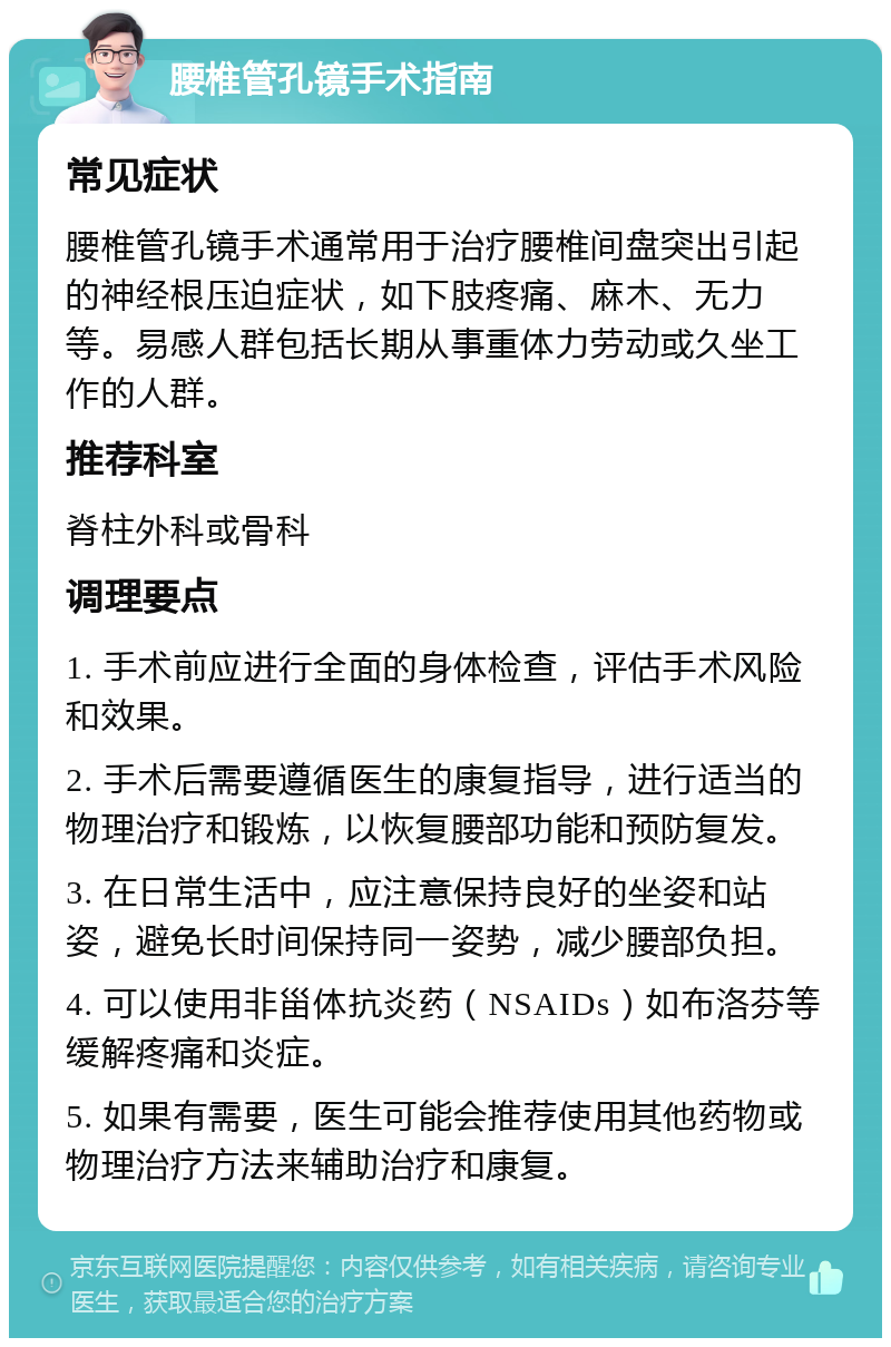 腰椎管孔镜手术指南 常见症状 腰椎管孔镜手术通常用于治疗腰椎间盘突出引起的神经根压迫症状，如下肢疼痛、麻木、无力等。易感人群包括长期从事重体力劳动或久坐工作的人群。 推荐科室 脊柱外科或骨科 调理要点 1. 手术前应进行全面的身体检查，评估手术风险和效果。 2. 手术后需要遵循医生的康复指导，进行适当的物理治疗和锻炼，以恢复腰部功能和预防复发。 3. 在日常生活中，应注意保持良好的坐姿和站姿，避免长时间保持同一姿势，减少腰部负担。 4. 可以使用非甾体抗炎药（NSAIDs）如布洛芬等缓解疼痛和炎症。 5. 如果有需要，医生可能会推荐使用其他药物或物理治疗方法来辅助治疗和康复。