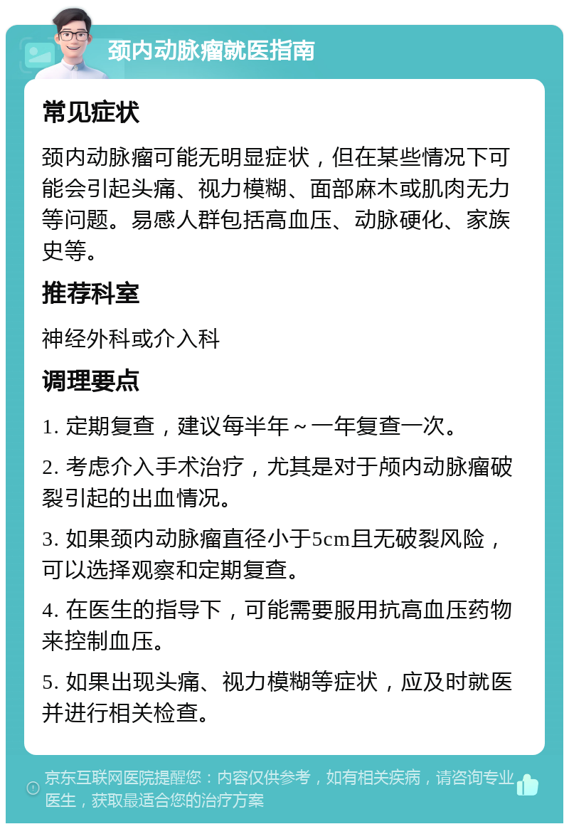 颈内动脉瘤就医指南 常见症状 颈内动脉瘤可能无明显症状，但在某些情况下可能会引起头痛、视力模糊、面部麻木或肌肉无力等问题。易感人群包括高血压、动脉硬化、家族史等。 推荐科室 神经外科或介入科 调理要点 1. 定期复查，建议每半年～一年复查一次。 2. 考虑介入手术治疗，尤其是对于颅内动脉瘤破裂引起的出血情况。 3. 如果颈内动脉瘤直径小于5cm且无破裂风险，可以选择观察和定期复查。 4. 在医生的指导下，可能需要服用抗高血压药物来控制血压。 5. 如果出现头痛、视力模糊等症状，应及时就医并进行相关检查。