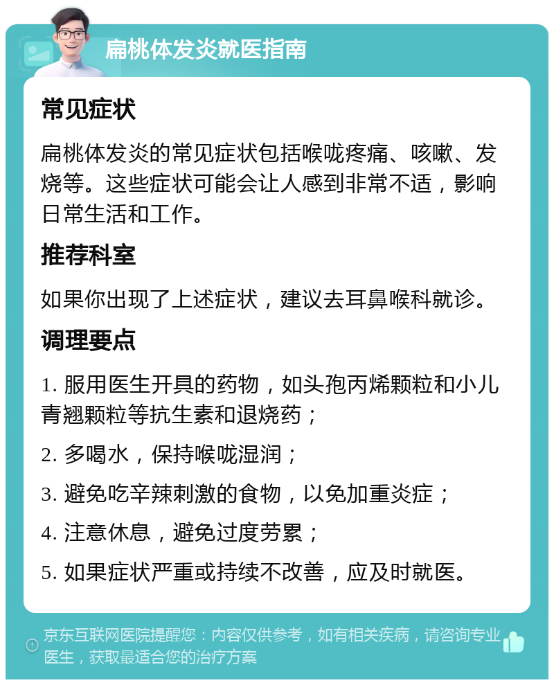 扁桃体发炎就医指南 常见症状 扁桃体发炎的常见症状包括喉咙疼痛、咳嗽、发烧等。这些症状可能会让人感到非常不适，影响日常生活和工作。 推荐科室 如果你出现了上述症状，建议去耳鼻喉科就诊。 调理要点 1. 服用医生开具的药物，如头孢丙烯颗粒和小儿青翘颗粒等抗生素和退烧药； 2. 多喝水，保持喉咙湿润； 3. 避免吃辛辣刺激的食物，以免加重炎症； 4. 注意休息，避免过度劳累； 5. 如果症状严重或持续不改善，应及时就医。