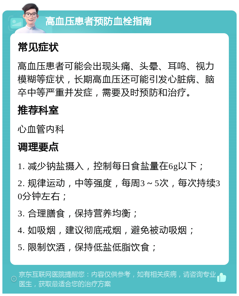 高血压患者预防血栓指南 常见症状 高血压患者可能会出现头痛、头晕、耳鸣、视力模糊等症状，长期高血压还可能引发心脏病、脑卒中等严重并发症，需要及时预防和治疗。 推荐科室 心血管内科 调理要点 1. 减少钠盐摄入，控制每日食盐量在6g以下； 2. 规律运动，中等强度，每周3～5次，每次持续30分钟左右； 3. 合理膳食，保持营养均衡； 4. 如吸烟，建议彻底戒烟，避免被动吸烟； 5. 限制饮酒，保持低盐低脂饮食；