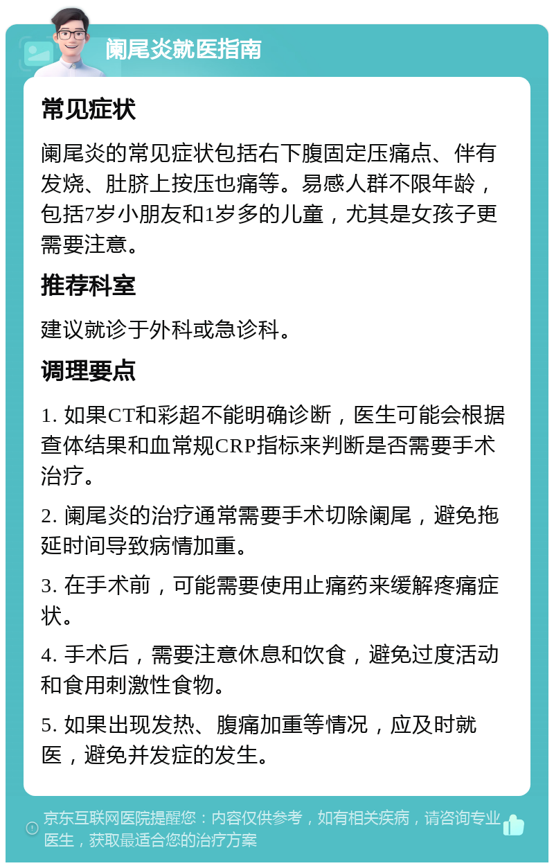 阑尾炎就医指南 常见症状 阑尾炎的常见症状包括右下腹固定压痛点、伴有发烧、肚脐上按压也痛等。易感人群不限年龄，包括7岁小朋友和1岁多的儿童，尤其是女孩子更需要注意。 推荐科室 建议就诊于外科或急诊科。 调理要点 1. 如果CT和彩超不能明确诊断，医生可能会根据查体结果和血常规CRP指标来判断是否需要手术治疗。 2. 阑尾炎的治疗通常需要手术切除阑尾，避免拖延时间导致病情加重。 3. 在手术前，可能需要使用止痛药来缓解疼痛症状。 4. 手术后，需要注意休息和饮食，避免过度活动和食用刺激性食物。 5. 如果出现发热、腹痛加重等情况，应及时就医，避免并发症的发生。