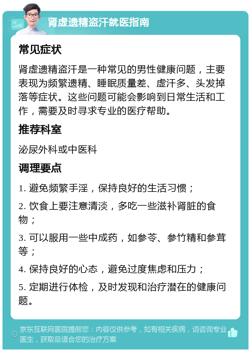 肾虚遗精盗汗就医指南 常见症状 肾虚遗精盗汗是一种常见的男性健康问题，主要表现为频繁遗精、睡眠质量差、虚汗多、头发掉落等症状。这些问题可能会影响到日常生活和工作，需要及时寻求专业的医疗帮助。 推荐科室 泌尿外科或中医科 调理要点 1. 避免频繁手淫，保持良好的生活习惯； 2. 饮食上要注意清淡，多吃一些滋补肾脏的食物； 3. 可以服用一些中成药，如参苓、参竹精和参茸等； 4. 保持良好的心态，避免过度焦虑和压力； 5. 定期进行体检，及时发现和治疗潜在的健康问题。