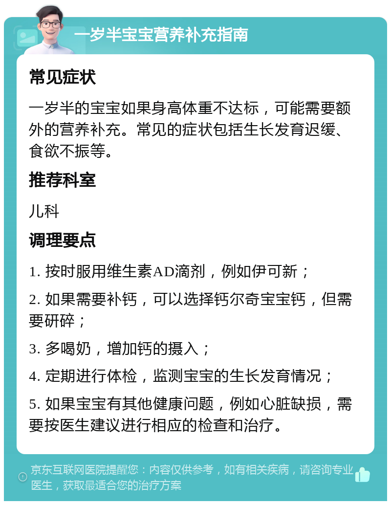 一岁半宝宝营养补充指南 常见症状 一岁半的宝宝如果身高体重不达标，可能需要额外的营养补充。常见的症状包括生长发育迟缓、食欲不振等。 推荐科室 儿科 调理要点 1. 按时服用维生素AD滴剂，例如伊可新； 2. 如果需要补钙，可以选择钙尔奇宝宝钙，但需要研碎； 3. 多喝奶，增加钙的摄入； 4. 定期进行体检，监测宝宝的生长发育情况； 5. 如果宝宝有其他健康问题，例如心脏缺损，需要按医生建议进行相应的检查和治疗。