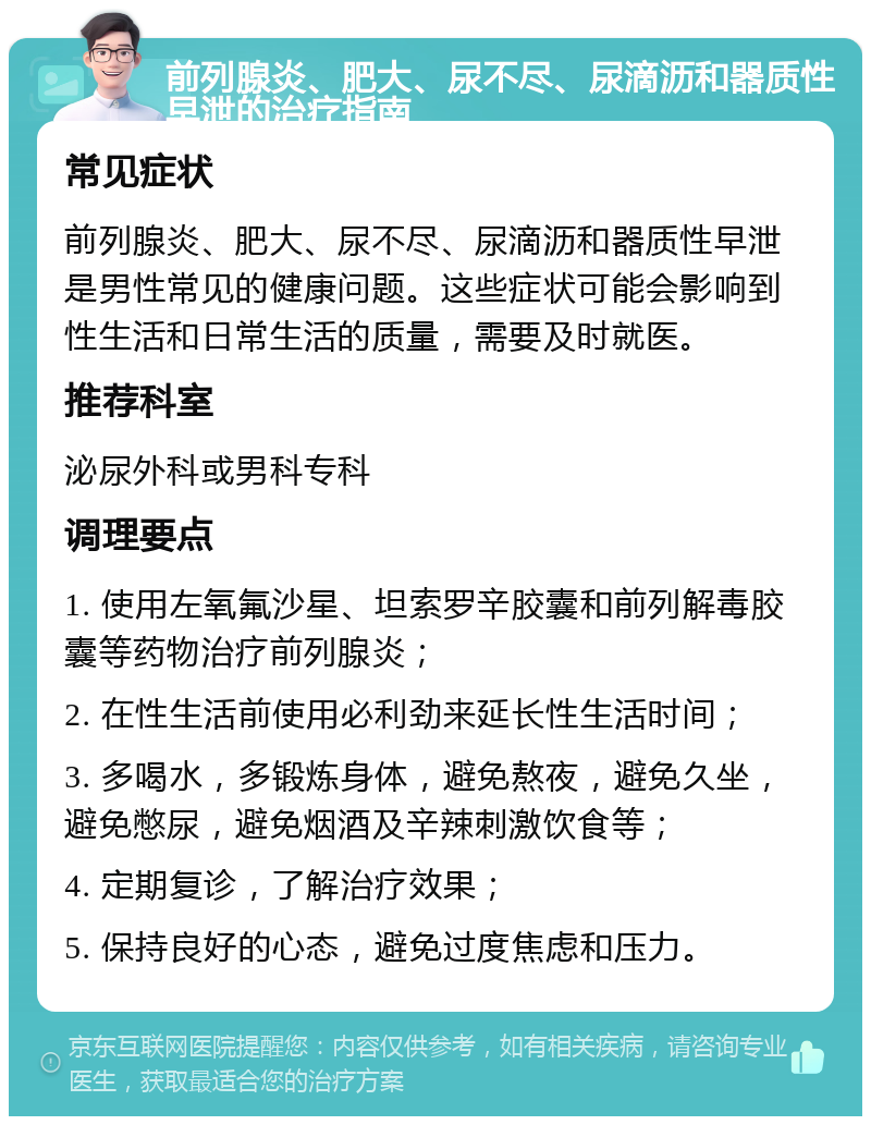 前列腺炎、肥大、尿不尽、尿滴沥和器质性早泄的治疗指南 常见症状 前列腺炎、肥大、尿不尽、尿滴沥和器质性早泄是男性常见的健康问题。这些症状可能会影响到性生活和日常生活的质量，需要及时就医。 推荐科室 泌尿外科或男科专科 调理要点 1. 使用左氧氟沙星、坦索罗辛胶囊和前列解毒胶囊等药物治疗前列腺炎； 2. 在性生活前使用必利劲来延长性生活时间； 3. 多喝水，多锻炼身体，避免熬夜，避免久坐，避免憋尿，避免烟酒及辛辣刺激饮食等； 4. 定期复诊，了解治疗效果； 5. 保持良好的心态，避免过度焦虑和压力。