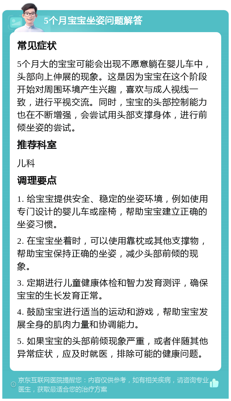 5个月宝宝坐姿问题解答 常见症状 5个月大的宝宝可能会出现不愿意躺在婴儿车中，头部向上伸展的现象。这是因为宝宝在这个阶段开始对周围环境产生兴趣，喜欢与成人视线一致，进行平视交流。同时，宝宝的头部控制能力也在不断增强，会尝试用头部支撑身体，进行前倾坐姿的尝试。 推荐科室 儿科 调理要点 1. 给宝宝提供安全、稳定的坐姿环境，例如使用专门设计的婴儿车或座椅，帮助宝宝建立正确的坐姿习惯。 2. 在宝宝坐着时，可以使用靠枕或其他支撑物，帮助宝宝保持正确的坐姿，减少头部前倾的现象。 3. 定期进行儿童健康体检和智力发育测评，确保宝宝的生长发育正常。 4. 鼓励宝宝进行适当的运动和游戏，帮助宝宝发展全身的肌肉力量和协调能力。 5. 如果宝宝的头部前倾现象严重，或者伴随其他异常症状，应及时就医，排除可能的健康问题。