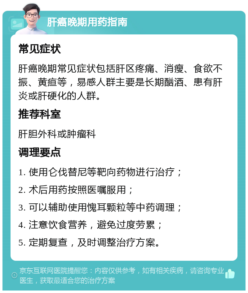 肝癌晚期用药指南 常见症状 肝癌晚期常见症状包括肝区疼痛、消瘦、食欲不振、黄疸等，易感人群主要是长期酗酒、患有肝炎或肝硬化的人群。 推荐科室 肝胆外科或肿瘤科 调理要点 1. 使用仑伐替尼等靶向药物进行治疗； 2. 术后用药按照医嘱服用； 3. 可以辅助使用愧耳颗粒等中药调理； 4. 注意饮食营养，避免过度劳累； 5. 定期复查，及时调整治疗方案。