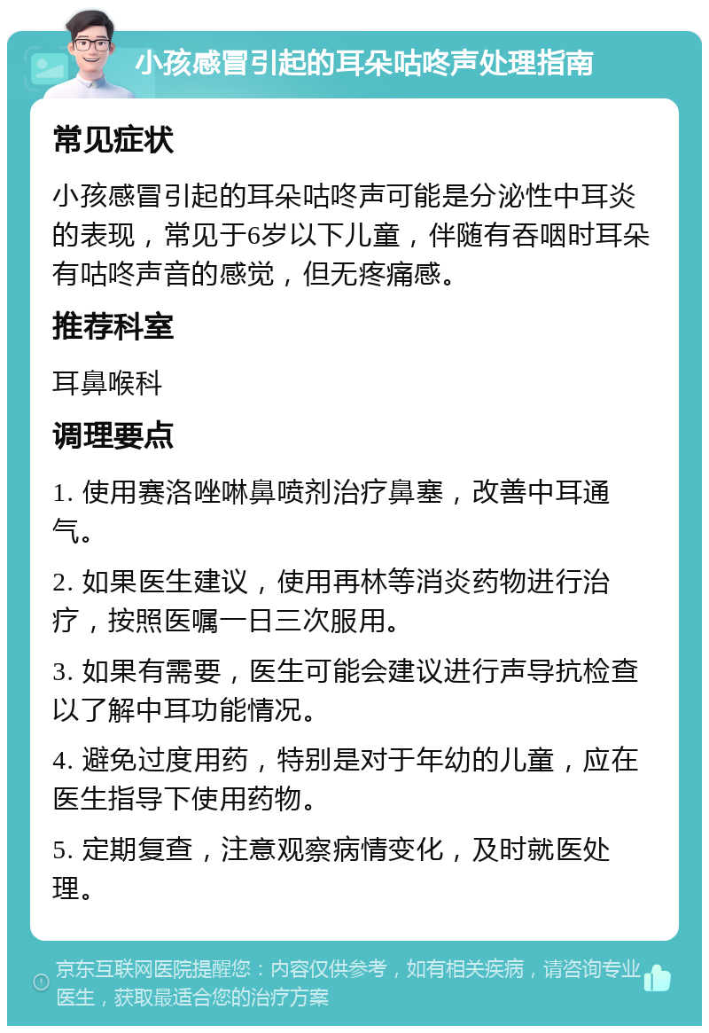 小孩感冒引起的耳朵咕咚声处理指南 常见症状 小孩感冒引起的耳朵咕咚声可能是分泌性中耳炎的表现，常见于6岁以下儿童，伴随有吞咽时耳朵有咕咚声音的感觉，但无疼痛感。 推荐科室 耳鼻喉科 调理要点 1. 使用赛洛唑啉鼻喷剂治疗鼻塞，改善中耳通气。 2. 如果医生建议，使用再林等消炎药物进行治疗，按照医嘱一日三次服用。 3. 如果有需要，医生可能会建议进行声导抗检查以了解中耳功能情况。 4. 避免过度用药，特别是对于年幼的儿童，应在医生指导下使用药物。 5. 定期复查，注意观察病情变化，及时就医处理。