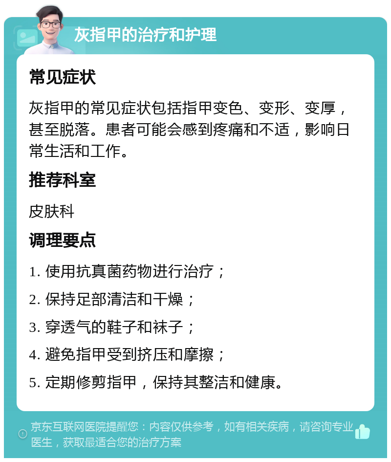 灰指甲的治疗和护理 常见症状 灰指甲的常见症状包括指甲变色、变形、变厚，甚至脱落。患者可能会感到疼痛和不适，影响日常生活和工作。 推荐科室 皮肤科 调理要点 1. 使用抗真菌药物进行治疗； 2. 保持足部清洁和干燥； 3. 穿透气的鞋子和袜子； 4. 避免指甲受到挤压和摩擦； 5. 定期修剪指甲，保持其整洁和健康。