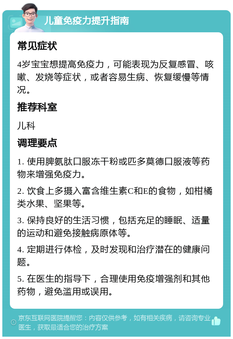 儿童免疫力提升指南 常见症状 4岁宝宝想提高免疫力，可能表现为反复感冒、咳嗽、发烧等症状，或者容易生病、恢复缓慢等情况。 推荐科室 儿科 调理要点 1. 使用脾氨肽口服冻干粉或匹多莫德口服液等药物来增强免疫力。 2. 饮食上多摄入富含维生素C和E的食物，如柑橘类水果、坚果等。 3. 保持良好的生活习惯，包括充足的睡眠、适量的运动和避免接触病原体等。 4. 定期进行体检，及时发现和治疗潜在的健康问题。 5. 在医生的指导下，合理使用免疫增强剂和其他药物，避免滥用或误用。