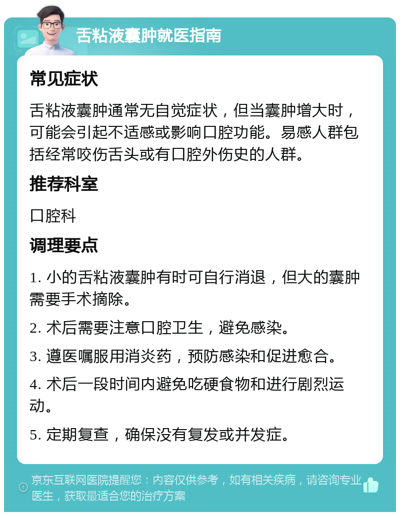 舌粘液囊肿就医指南 常见症状 舌粘液囊肿通常无自觉症状，但当囊肿增大时，可能会引起不适感或影响口腔功能。易感人群包括经常咬伤舌头或有口腔外伤史的人群。 推荐科室 口腔科 调理要点 1. 小的舌粘液囊肿有时可自行消退，但大的囊肿需要手术摘除。 2. 术后需要注意口腔卫生，避免感染。 3. 遵医嘱服用消炎药，预防感染和促进愈合。 4. 术后一段时间内避免吃硬食物和进行剧烈运动。 5. 定期复查，确保没有复发或并发症。