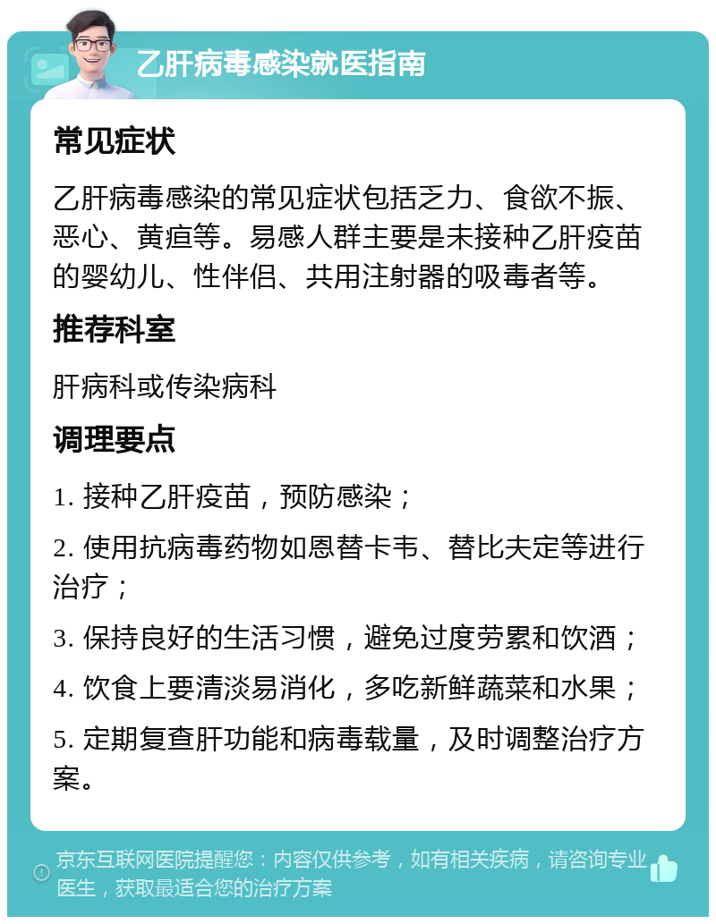 乙肝病毒感染就医指南 常见症状 乙肝病毒感染的常见症状包括乏力、食欲不振、恶心、黄疸等。易感人群主要是未接种乙肝疫苗的婴幼儿、性伴侣、共用注射器的吸毒者等。 推荐科室 肝病科或传染病科 调理要点 1. 接种乙肝疫苗，预防感染； 2. 使用抗病毒药物如恩替卡韦、替比夫定等进行治疗； 3. 保持良好的生活习惯，避免过度劳累和饮酒； 4. 饮食上要清淡易消化，多吃新鲜蔬菜和水果； 5. 定期复查肝功能和病毒载量，及时调整治疗方案。