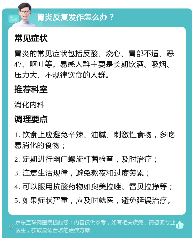 胃炎反复发作怎么办？ 常见症状 胃炎的常见症状包括反酸、烧心、胃部不适、恶心、呕吐等。易感人群主要是长期饮酒、吸烟、压力大、不规律饮食的人群。 推荐科室 消化内科 调理要点 1. 饮食上应避免辛辣、油腻、刺激性食物，多吃易消化的食物； 2. 定期进行幽门螺旋杆菌检查，及时治疗； 3. 注意生活规律，避免熬夜和过度劳累； 4. 可以服用抗酸药物如奥美拉唑、雷贝拉挣等； 5. 如果症状严重，应及时就医，避免延误治疗。