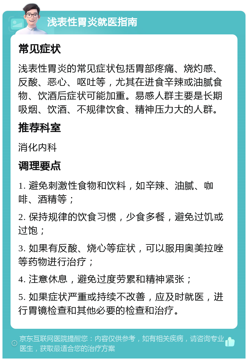 浅表性胃炎就医指南 常见症状 浅表性胃炎的常见症状包括胃部疼痛、烧灼感、反酸、恶心、呕吐等，尤其在进食辛辣或油腻食物、饮酒后症状可能加重。易感人群主要是长期吸烟、饮酒、不规律饮食、精神压力大的人群。 推荐科室 消化内科 调理要点 1. 避免刺激性食物和饮料，如辛辣、油腻、咖啡、酒精等； 2. 保持规律的饮食习惯，少食多餐，避免过饥或过饱； 3. 如果有反酸、烧心等症状，可以服用奥美拉唑等药物进行治疗； 4. 注意休息，避免过度劳累和精神紧张； 5. 如果症状严重或持续不改善，应及时就医，进行胃镜检查和其他必要的检查和治疗。