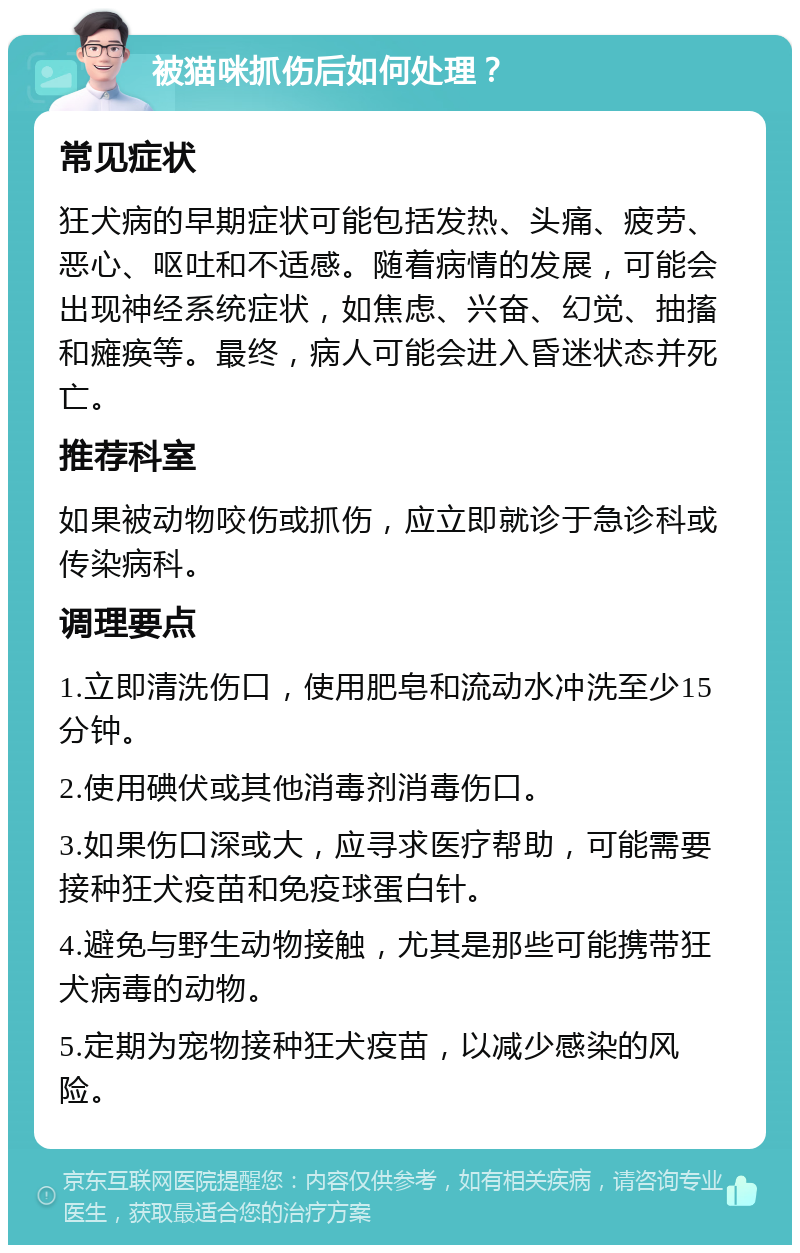 被猫咪抓伤后如何处理？ 常见症状 狂犬病的早期症状可能包括发热、头痛、疲劳、恶心、呕吐和不适感。随着病情的发展，可能会出现神经系统症状，如焦虑、兴奋、幻觉、抽搐和瘫痪等。最终，病人可能会进入昏迷状态并死亡。 推荐科室 如果被动物咬伤或抓伤，应立即就诊于急诊科或传染病科。 调理要点 1.立即清洗伤口，使用肥皂和流动水冲洗至少15分钟。 2.使用碘伏或其他消毒剂消毒伤口。 3.如果伤口深或大，应寻求医疗帮助，可能需要接种狂犬疫苗和免疫球蛋白针。 4.避免与野生动物接触，尤其是那些可能携带狂犬病毒的动物。 5.定期为宠物接种狂犬疫苗，以减少感染的风险。