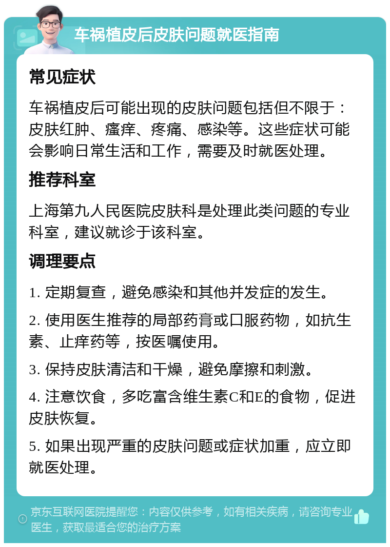 车祸植皮后皮肤问题就医指南 常见症状 车祸植皮后可能出现的皮肤问题包括但不限于：皮肤红肿、瘙痒、疼痛、感染等。这些症状可能会影响日常生活和工作，需要及时就医处理。 推荐科室 上海第九人民医院皮肤科是处理此类问题的专业科室，建议就诊于该科室。 调理要点 1. 定期复查，避免感染和其他并发症的发生。 2. 使用医生推荐的局部药膏或口服药物，如抗生素、止痒药等，按医嘱使用。 3. 保持皮肤清洁和干燥，避免摩擦和刺激。 4. 注意饮食，多吃富含维生素C和E的食物，促进皮肤恢复。 5. 如果出现严重的皮肤问题或症状加重，应立即就医处理。