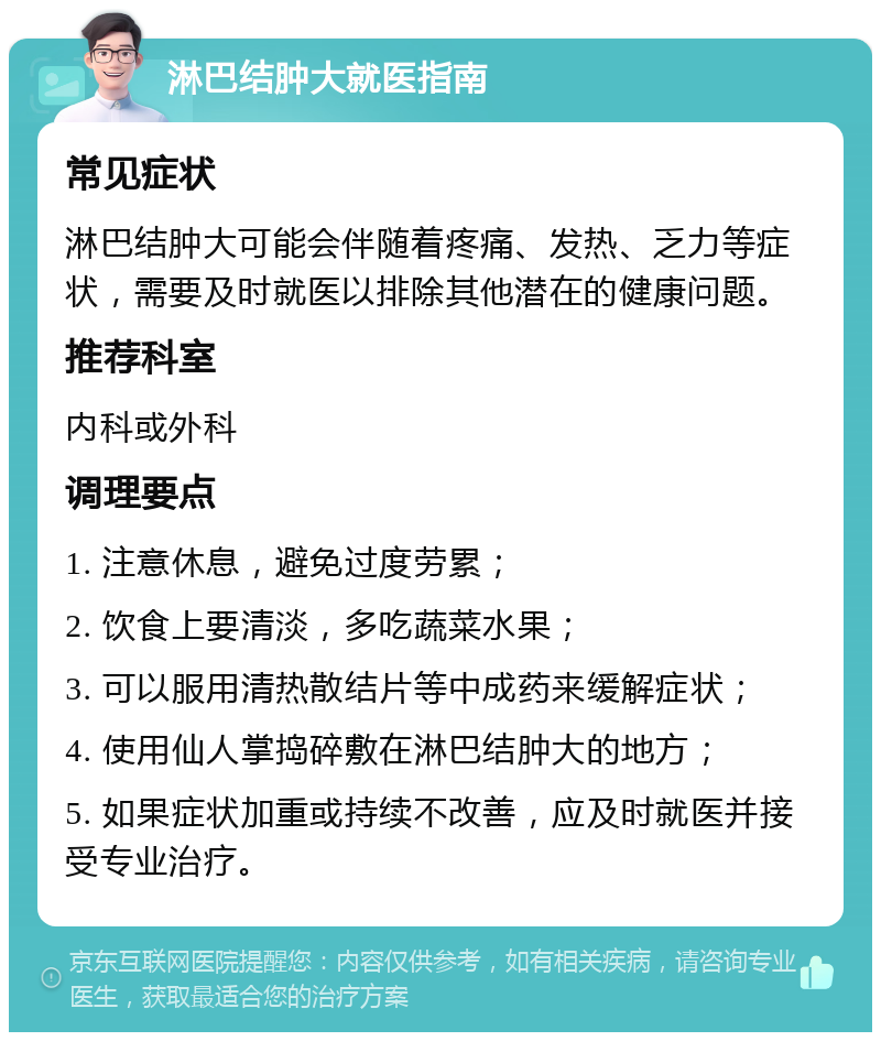 淋巴结肿大就医指南 常见症状 淋巴结肿大可能会伴随着疼痛、发热、乏力等症状，需要及时就医以排除其他潜在的健康问题。 推荐科室 内科或外科 调理要点 1. 注意休息，避免过度劳累； 2. 饮食上要清淡，多吃蔬菜水果； 3. 可以服用清热散结片等中成药来缓解症状； 4. 使用仙人掌捣碎敷在淋巴结肿大的地方； 5. 如果症状加重或持续不改善，应及时就医并接受专业治疗。