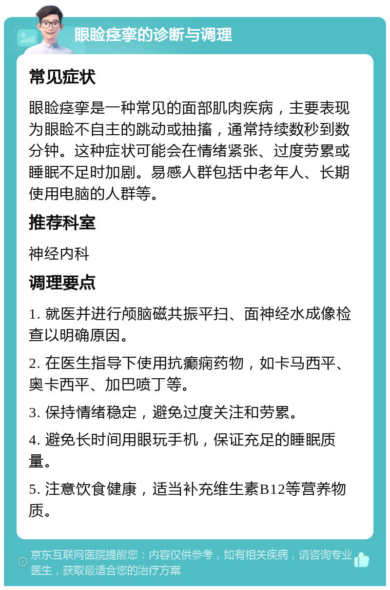 眼睑痉挛的诊断与调理 常见症状 眼睑痉挛是一种常见的面部肌肉疾病，主要表现为眼睑不自主的跳动或抽搐，通常持续数秒到数分钟。这种症状可能会在情绪紧张、过度劳累或睡眠不足时加剧。易感人群包括中老年人、长期使用电脑的人群等。 推荐科室 神经内科 调理要点 1. 就医并进行颅脑磁共振平扫、面神经水成像检查以明确原因。 2. 在医生指导下使用抗癫痫药物，如卡马西平、奥卡西平、加巴喷丁等。 3. 保持情绪稳定，避免过度关注和劳累。 4. 避免长时间用眼玩手机，保证充足的睡眠质量。 5. 注意饮食健康，适当补充维生素B12等营养物质。