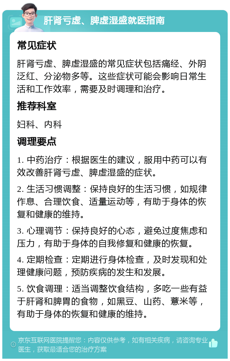 肝肾亏虚、脾虚湿盛就医指南 常见症状 肝肾亏虚、脾虚湿盛的常见症状包括痛经、外阴泛红、分泌物多等。这些症状可能会影响日常生活和工作效率，需要及时调理和治疗。 推荐科室 妇科、内科 调理要点 1. 中药治疗：根据医生的建议，服用中药可以有效改善肝肾亏虚、脾虚湿盛的症状。 2. 生活习惯调整：保持良好的生活习惯，如规律作息、合理饮食、适量运动等，有助于身体的恢复和健康的维持。 3. 心理调节：保持良好的心态，避免过度焦虑和压力，有助于身体的自我修复和健康的恢复。 4. 定期检查：定期进行身体检查，及时发现和处理健康问题，预防疾病的发生和发展。 5. 饮食调理：适当调整饮食结构，多吃一些有益于肝肾和脾胃的食物，如黑豆、山药、薏米等，有助于身体的恢复和健康的维持。