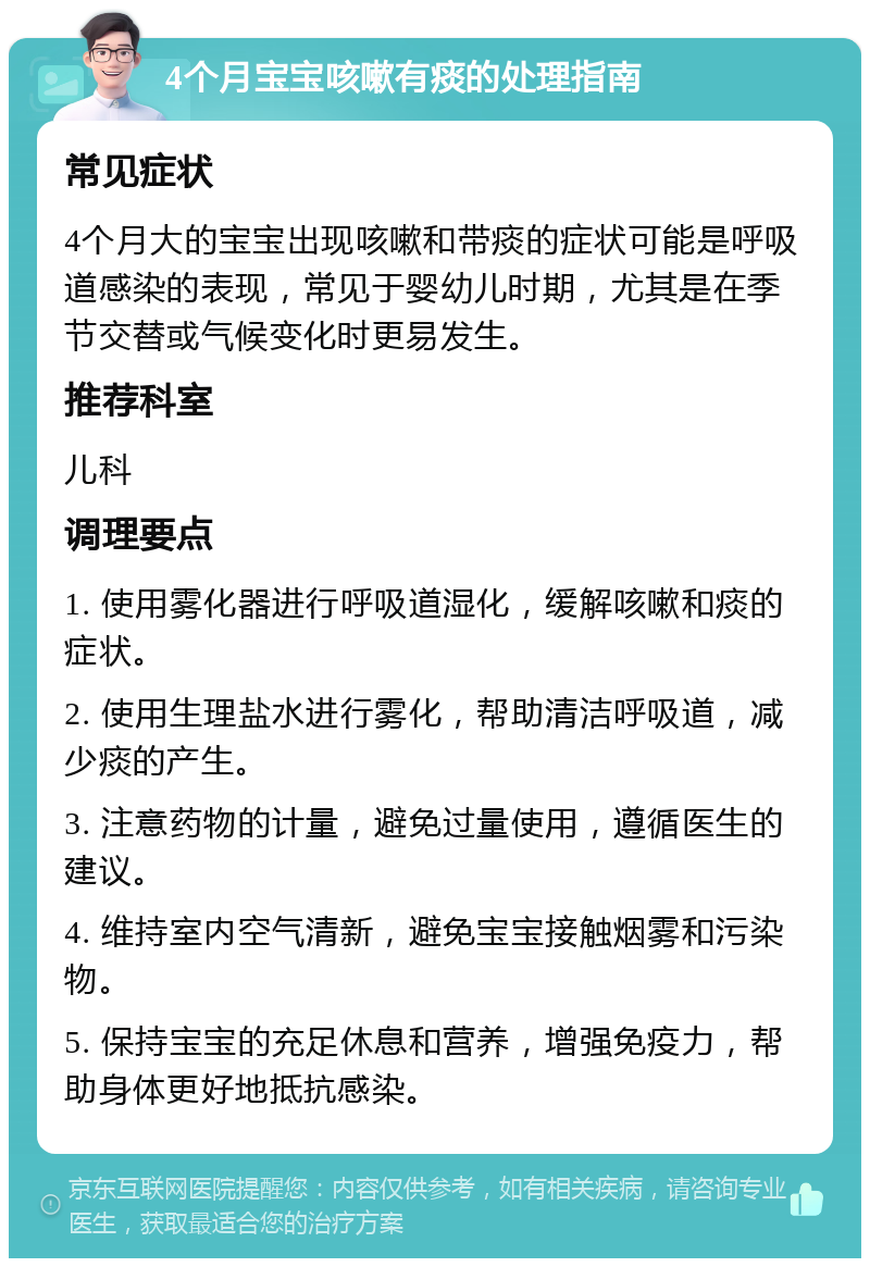 4个月宝宝咳嗽有痰的处理指南 常见症状 4个月大的宝宝出现咳嗽和带痰的症状可能是呼吸道感染的表现，常见于婴幼儿时期，尤其是在季节交替或气候变化时更易发生。 推荐科室 儿科 调理要点 1. 使用雾化器进行呼吸道湿化，缓解咳嗽和痰的症状。 2. 使用生理盐水进行雾化，帮助清洁呼吸道，减少痰的产生。 3. 注意药物的计量，避免过量使用，遵循医生的建议。 4. 维持室内空气清新，避免宝宝接触烟雾和污染物。 5. 保持宝宝的充足休息和营养，增强免疫力，帮助身体更好地抵抗感染。