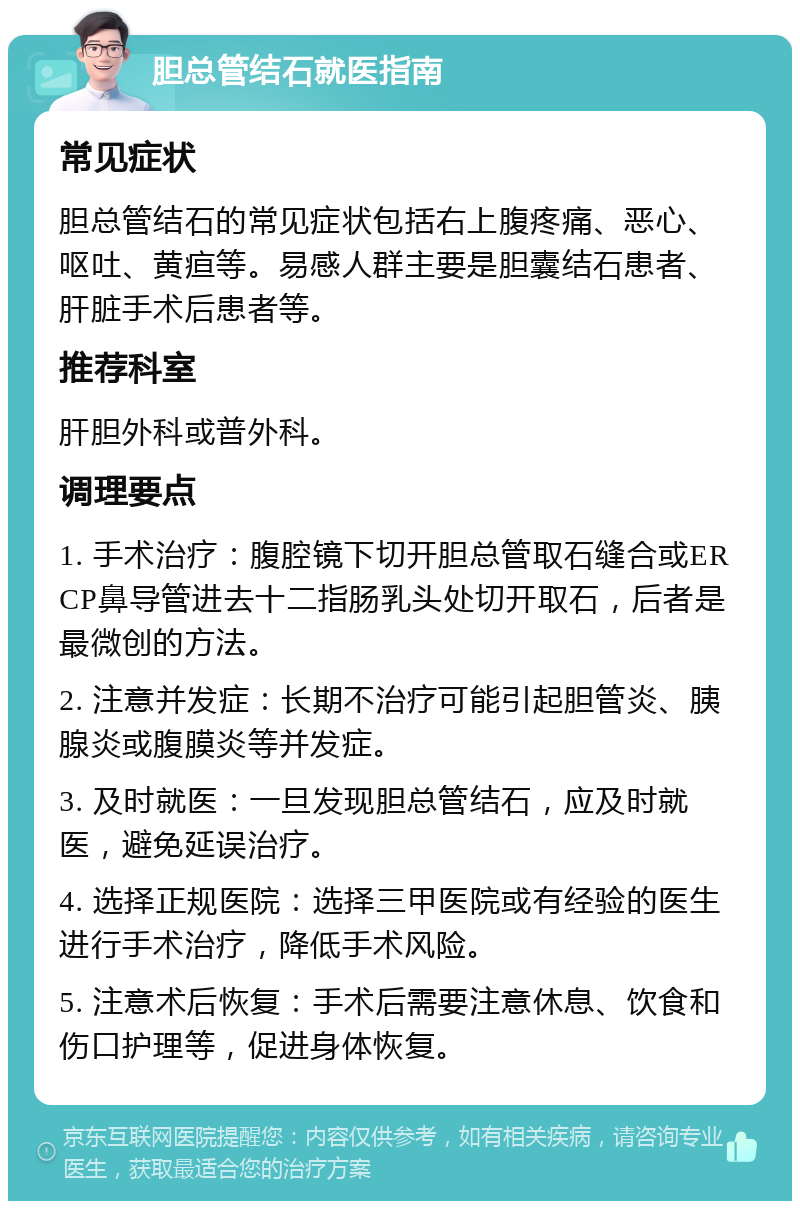 胆总管结石就医指南 常见症状 胆总管结石的常见症状包括右上腹疼痛、恶心、呕吐、黄疸等。易感人群主要是胆囊结石患者、肝脏手术后患者等。 推荐科室 肝胆外科或普外科。 调理要点 1. 手术治疗：腹腔镜下切开胆总管取石缝合或ERCP鼻导管进去十二指肠乳头处切开取石，后者是最微创的方法。 2. 注意并发症：长期不治疗可能引起胆管炎、胰腺炎或腹膜炎等并发症。 3. 及时就医：一旦发现胆总管结石，应及时就医，避免延误治疗。 4. 选择正规医院：选择三甲医院或有经验的医生进行手术治疗，降低手术风险。 5. 注意术后恢复：手术后需要注意休息、饮食和伤口护理等，促进身体恢复。