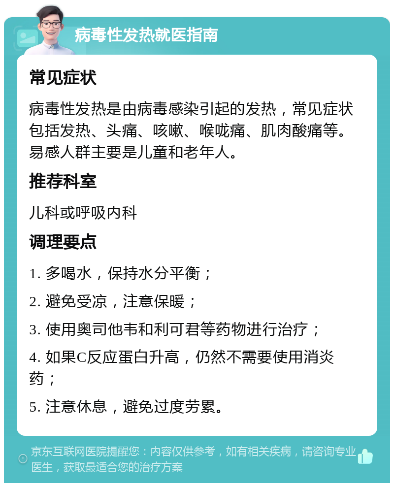 病毒性发热就医指南 常见症状 病毒性发热是由病毒感染引起的发热，常见症状包括发热、头痛、咳嗽、喉咙痛、肌肉酸痛等。易感人群主要是儿童和老年人。 推荐科室 儿科或呼吸内科 调理要点 1. 多喝水，保持水分平衡； 2. 避免受凉，注意保暖； 3. 使用奥司他韦和利可君等药物进行治疗； 4. 如果C反应蛋白升高，仍然不需要使用消炎药； 5. 注意休息，避免过度劳累。