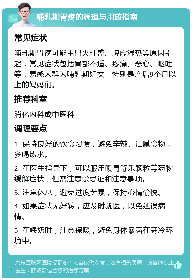 哺乳期胃疼的调理与用药指南 常见症状 哺乳期胃疼可能由胃火旺盛、脾虚湿热等原因引起，常见症状包括胃部不适、疼痛、恶心、呕吐等，易感人群为哺乳期妇女，特别是产后9个月以上的妈妈们。 推荐科室 消化内科或中医科 调理要点 1. 保持良好的饮食习惯，避免辛辣、油腻食物，多喝热水。 2. 在医生指导下，可以服用暖胃舒乐颗粒等药物缓解症状，但需注意禁忌证和注意事项。 3. 注意休息，避免过度劳累，保持心情愉悦。 4. 如果症状无好转，应及时就医，以免延误病情。 5. 在喂奶时，注意保暖，避免身体暴露在寒冷环境中。