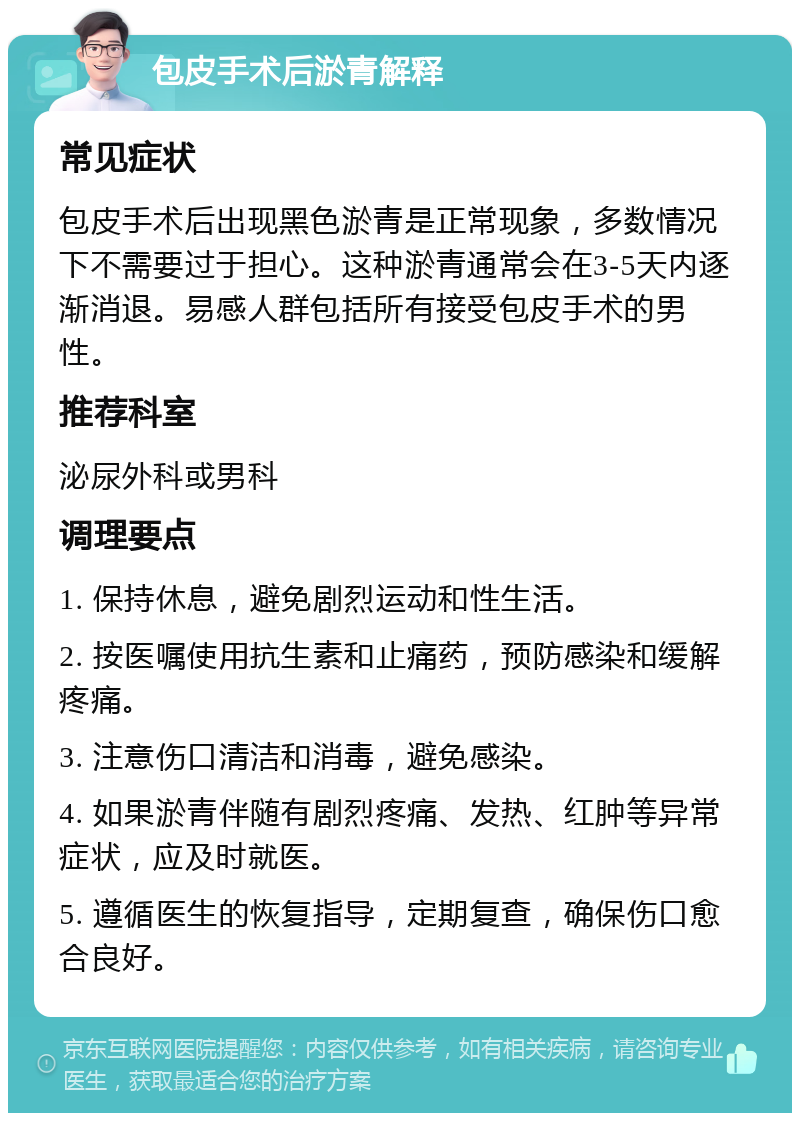 包皮手术后淤青解释 常见症状 包皮手术后出现黑色淤青是正常现象，多数情况下不需要过于担心。这种淤青通常会在3-5天内逐渐消退。易感人群包括所有接受包皮手术的男性。 推荐科室 泌尿外科或男科 调理要点 1. 保持休息，避免剧烈运动和性生活。 2. 按医嘱使用抗生素和止痛药，预防感染和缓解疼痛。 3. 注意伤口清洁和消毒，避免感染。 4. 如果淤青伴随有剧烈疼痛、发热、红肿等异常症状，应及时就医。 5. 遵循医生的恢复指导，定期复查，确保伤口愈合良好。