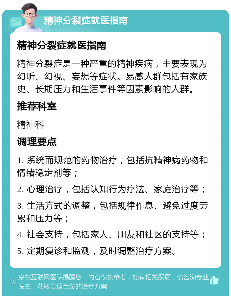 精神分裂症就医指南 精神分裂症就医指南 精神分裂症是一种严重的精神疾病，主要表现为幻听、幻视、妄想等症状。易感人群包括有家族史、长期压力和生活事件等因素影响的人群。 推荐科室 精神科 调理要点 1. 系统而规范的药物治疗，包括抗精神病药物和情绪稳定剂等； 2. 心理治疗，包括认知行为疗法、家庭治疗等； 3. 生活方式的调整，包括规律作息、避免过度劳累和压力等； 4. 社会支持，包括家人、朋友和社区的支持等； 5. 定期复诊和监测，及时调整治疗方案。