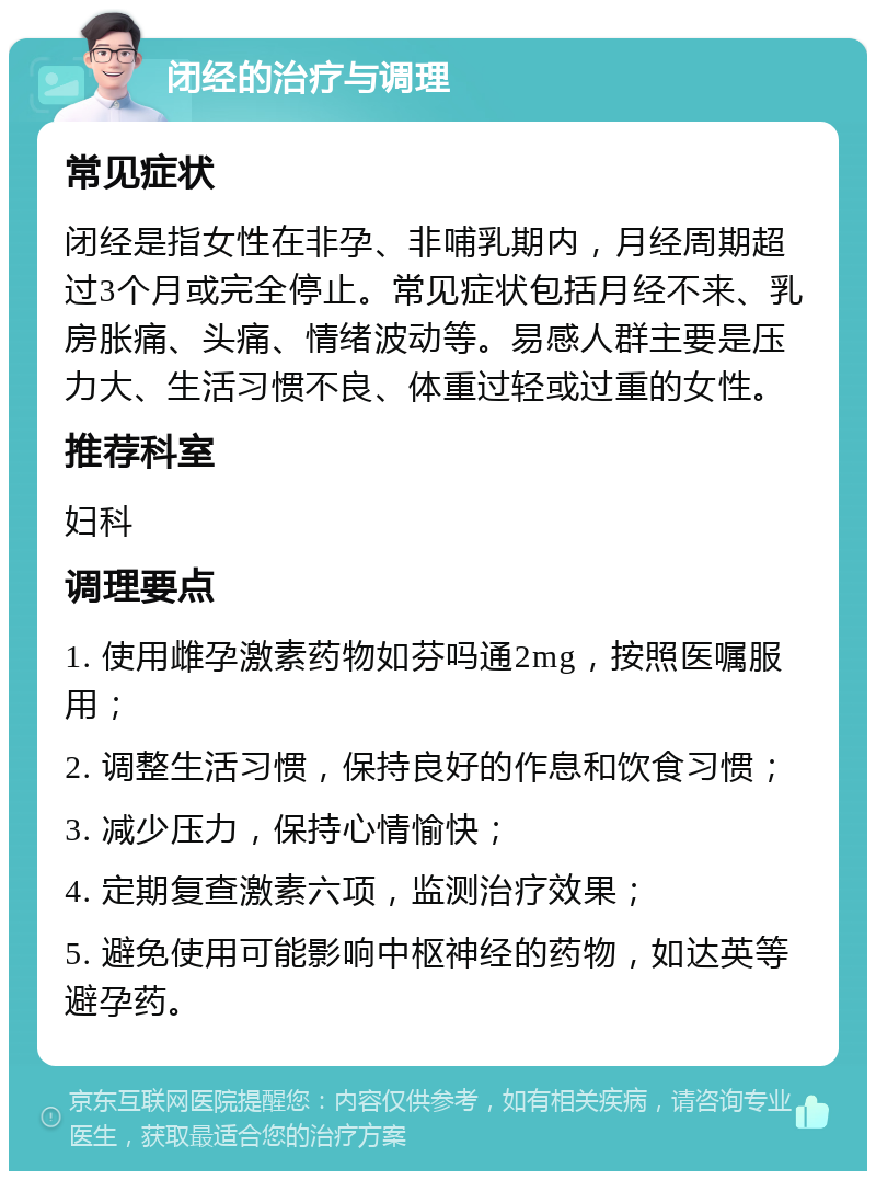 闭经的治疗与调理 常见症状 闭经是指女性在非孕、非哺乳期内，月经周期超过3个月或完全停止。常见症状包括月经不来、乳房胀痛、头痛、情绪波动等。易感人群主要是压力大、生活习惯不良、体重过轻或过重的女性。 推荐科室 妇科 调理要点 1. 使用雌孕激素药物如芬吗通2mg，按照医嘱服用； 2. 调整生活习惯，保持良好的作息和饮食习惯； 3. 减少压力，保持心情愉快； 4. 定期复查激素六项，监测治疗效果； 5. 避免使用可能影响中枢神经的药物，如达英等避孕药。