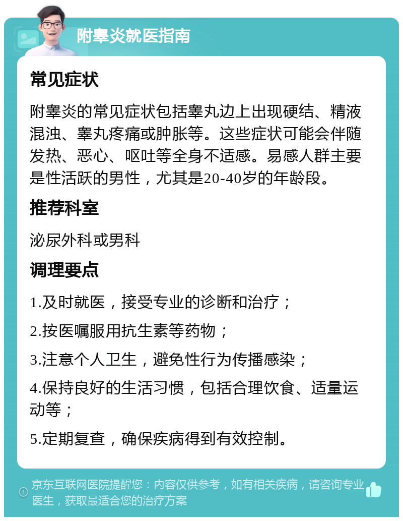 附睾炎就医指南 常见症状 附睾炎的常见症状包括睾丸边上出现硬结、精液混浊、睾丸疼痛或肿胀等。这些症状可能会伴随发热、恶心、呕吐等全身不适感。易感人群主要是性活跃的男性，尤其是20-40岁的年龄段。 推荐科室 泌尿外科或男科 调理要点 1.及时就医，接受专业的诊断和治疗； 2.按医嘱服用抗生素等药物； 3.注意个人卫生，避免性行为传播感染； 4.保持良好的生活习惯，包括合理饮食、适量运动等； 5.定期复查，确保疾病得到有效控制。