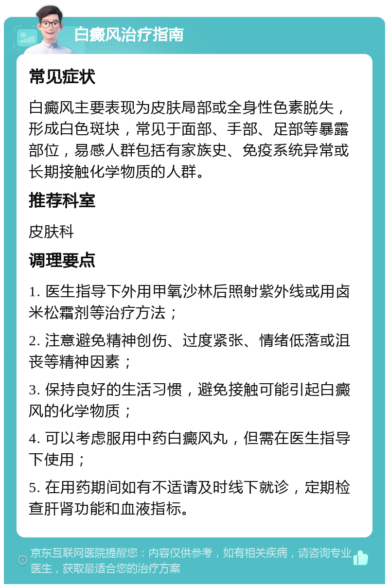 白癜风治疗指南 常见症状 白癜风主要表现为皮肤局部或全身性色素脱失，形成白色斑块，常见于面部、手部、足部等暴露部位，易感人群包括有家族史、免疫系统异常或长期接触化学物质的人群。 推荐科室 皮肤科 调理要点 1. 医生指导下外用甲氧沙林后照射紫外线或用卤米松霜剂等治疗方法； 2. 注意避免精神创伤、过度紧张、情绪低落或沮丧等精神因素； 3. 保持良好的生活习惯，避免接触可能引起白癜风的化学物质； 4. 可以考虑服用中药白癜风丸，但需在医生指导下使用； 5. 在用药期间如有不适请及时线下就诊，定期检查肝肾功能和血液指标。