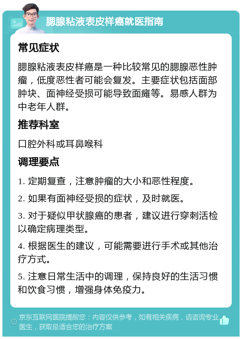 腮腺粘液表皮样癌就医指南 常见症状 腮腺粘液表皮样癌是一种比较常见的腮腺恶性肿瘤，低度恶性者可能会复发。主要症状包括面部肿块、面神经受损可能导致面瘫等。易感人群为中老年人群。 推荐科室 口腔外科或耳鼻喉科 调理要点 1. 定期复查，注意肿瘤的大小和恶性程度。 2. 如果有面神经受损的症状，及时就医。 3. 对于疑似甲状腺癌的患者，建议进行穿刺活检以确定病理类型。 4. 根据医生的建议，可能需要进行手术或其他治疗方式。 5. 注意日常生活中的调理，保持良好的生活习惯和饮食习惯，增强身体免疫力。