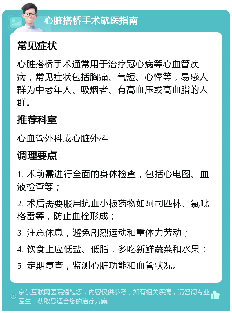 心脏搭桥手术就医指南 常见症状 心脏搭桥手术通常用于治疗冠心病等心血管疾病，常见症状包括胸痛、气短、心悸等，易感人群为中老年人、吸烟者、有高血压或高血脂的人群。 推荐科室 心血管外科或心脏外科 调理要点 1. 术前需进行全面的身体检查，包括心电图、血液检查等； 2. 术后需要服用抗血小板药物如阿司匹林、氯吡格雷等，防止血栓形成； 3. 注意休息，避免剧烈运动和重体力劳动； 4. 饮食上应低盐、低脂，多吃新鲜蔬菜和水果； 5. 定期复查，监测心脏功能和血管状况。